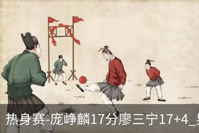 热身赛-庞峥麟17分廖三宁17+4 男篮遭FMP拉德尼基绝杀